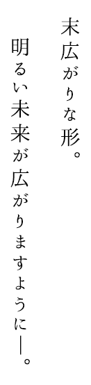 末広がりな形。 明るい未来が広がりますように―。